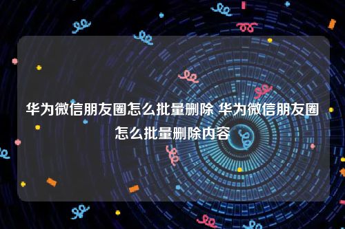 华为微信朋友圈怎么批量删除 华为微信朋友圈怎么批量删除内容