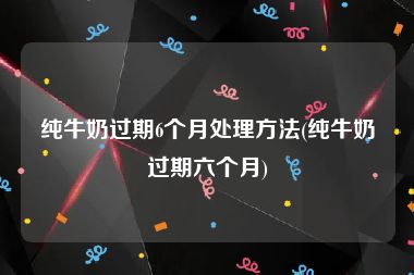 纯牛奶过期6个月处理方法(纯牛奶过期六个月)