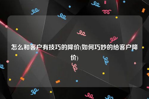 怎么和客户有技巧的降价(如何巧妙的给客户降价)