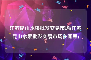 江苏昆山水果批发交易市场(江苏昆山水果批发交易市场在哪里)