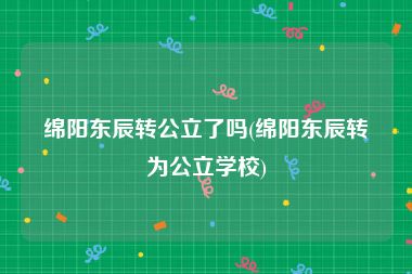 绵阳东辰转公立了吗(绵阳东辰转为公立学校)