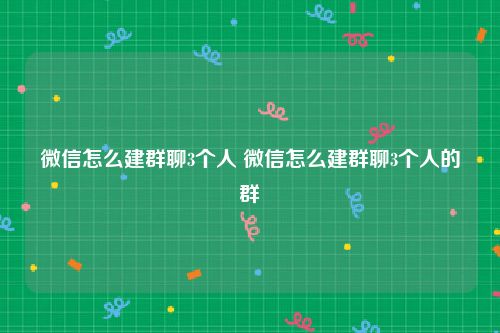 微信怎么建群聊3个人 微信怎么建群聊3个人的群