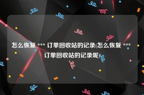 怎么恢复 *** 订单回收站的记录(怎么恢复 *** 订单回收站的记录呢)