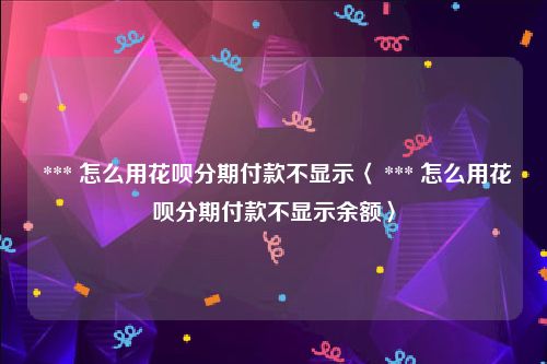  *** 怎么用花呗分期付款不显示〈 *** 怎么用花呗分期付款不显示余额〉