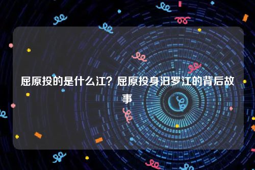 屈原投的是什么江？屈原投身汨罗江的背后故事