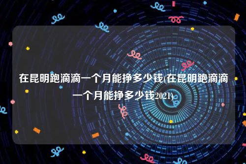 在昆明跑滴滴一个月能挣多少钱(在昆明跑滴滴一个月能挣多少钱2021)