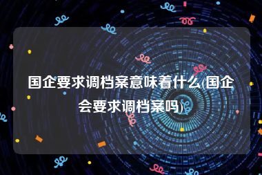 国企要求调档案意味着什么(国企会要求调档案吗)