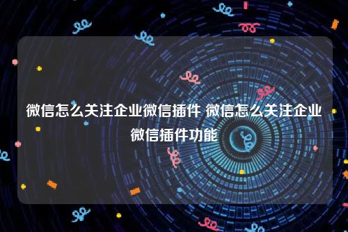 微信怎么关注企业微信插件 微信怎么关注企业微信插件功能