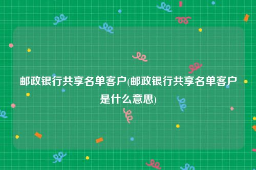 邮政银行共享名单客户(邮政银行共享名单客户是什么意思)