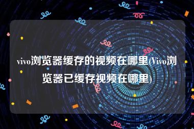 vivo浏览器缓存的视频在哪里(Vivo浏览器已缓存视频在哪里)