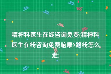 精神科医生在线咨询免费(精神科医生在线咨询免费脑康N路线怎么走)