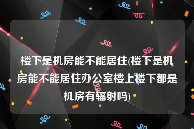 楼下是机房能不能居住(楼下是机房能不能居住办公室楼上楼下都是机房有辐射吗)