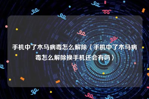 手机中了木马病毒怎么解除〈手机中了木马病毒怎么解除换手机还会有吗〉