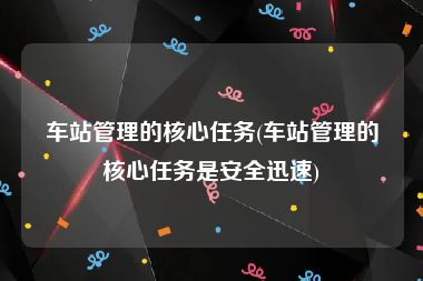 车站管理的核心任务(车站管理的核心任务是安全迅速)