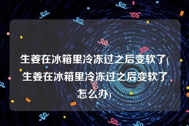 生姜在冰箱里冷冻过之后变软了(生姜在冰箱里冷冻过之后变软了怎么办)