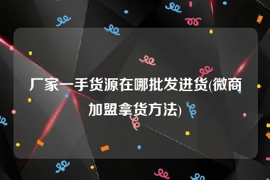 厂家一手货源在哪批发进货(微商加盟拿货方法)