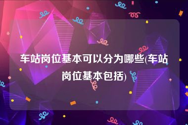 车站岗位基本可以分为哪些(车站岗位基本包括)