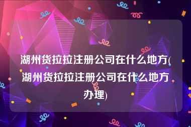 湖州货拉拉注册公司在什么地方(湖州货拉拉注册公司在什么地方办理)