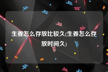 生姜怎么存放比较久(生姜怎么存放时间久)