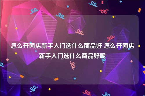 怎么开网店新手入门选什么商品好 怎么开网店新手入门选什么商品好呢