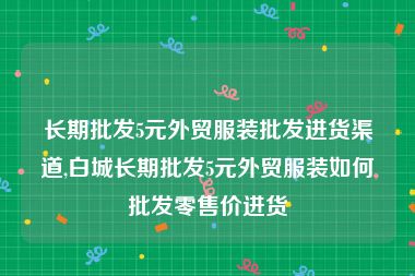 长期批发5元外贸服装批发进货渠道,白城长期批发5元外贸服装如何批发零售价进货