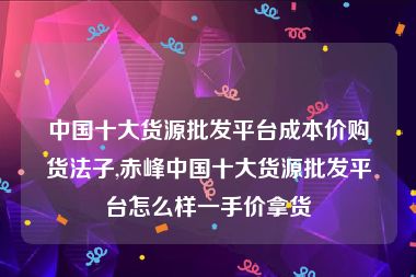 中国十大货源批发平台成本价购货法子,赤峰中国十大货源批发平台怎么样一手价拿货