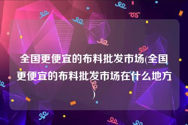 全国更便宜的布料批发市场(全国更便宜的布料批发市场在什么地方)