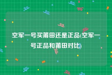 空军一号买莆田还是正品(空军一号正品和莆田对比)