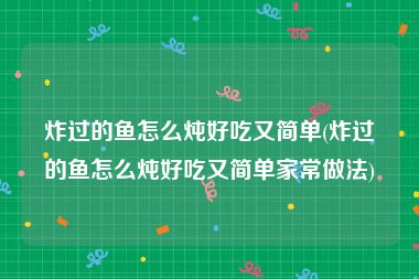 炸过的鱼怎么炖好吃又简单(炸过的鱼怎么炖好吃又简单家常做法)