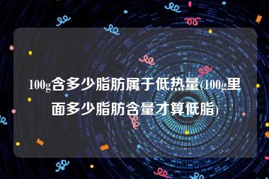 100g含多少脂肪属于低热量(100g里面多少脂肪含量才算低脂)