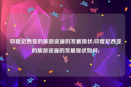 印度尼西亚的旅游资源的发展现状(印度尼西亚的旅游资源的发展现状如何)