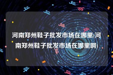 河南郑州鞋子批发市场在哪里(河南郑州鞋子批发市场在哪里啊)