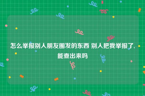 怎么举报别人朋友圈发的东西 别人把我举报了,能查出来吗