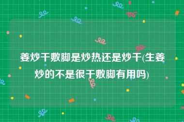 姜炒干敷脚是炒热还是炒干(生姜炒的不是很干敷脚有用吗)