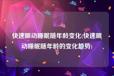 快速眼动睡眠随年龄变化(快速眼动睡眠随年龄的变化趋势)