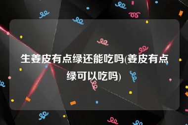 生姜皮有点绿还能吃吗(姜皮有点绿可以吃吗)