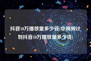 抖音10万播放量多少钱(中视频计划抖音10万播放量多少钱)