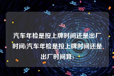 汽车年检是按上牌时间还是出厂时间(汽车年检是按上牌时间还是出厂时间算)