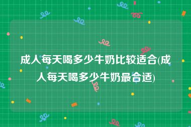 成人每天喝多少牛奶比较适合(成人每天喝多少牛奶最合适)