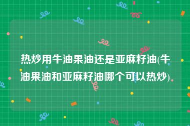 热炒用牛油果油还是亚麻籽油(牛油果油和亚麻籽油哪个可以热炒)