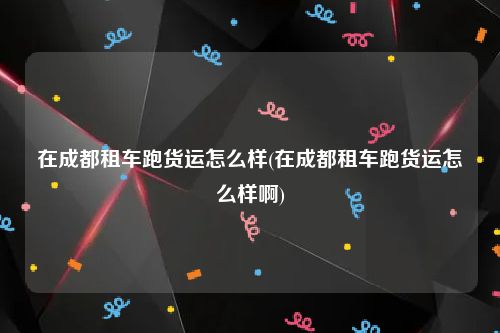 在成都租车跑货运怎么样(在成都租车跑货运怎么样啊)