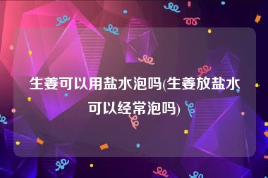 生姜可以用盐水泡吗(生姜放盐水可以经常泡吗)