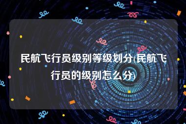 民航飞行员级别等级划分(民航飞行员的级别怎么分)