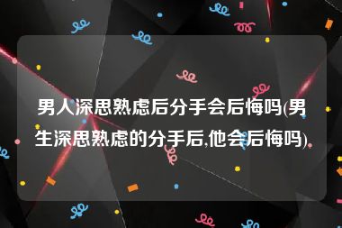 男人深思熟虑后分手会后悔吗(男生深思熟虑的分手后,他会后悔吗)