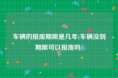 车辆的报废期限是几年(车辆没到期限可以报废吗)