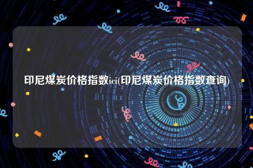 印尼煤炭价格指数ici(印尼煤炭价格指数查询)