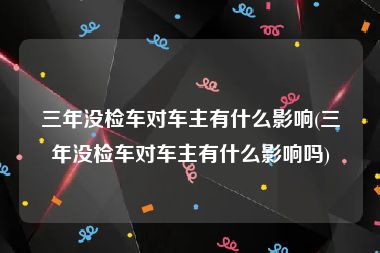 三年没检车对车主有什么影响(三年没检车对车主有什么影响吗)