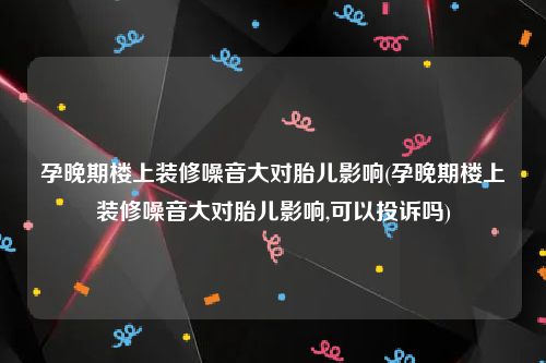 孕晚期楼上装修噪音大对胎儿影响(孕晚期楼上装修噪音大对胎儿影响,可以投诉吗)