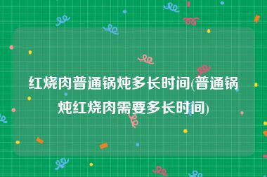 红烧肉普通锅炖多长时间(普通锅炖红烧肉需要多长时间)