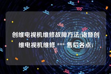 创维电视机维修故障方法(诸暨创维电视机维修 *** 售后各点)